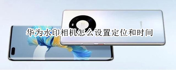华为水印相机怎么设置定位和时间 华为水印相机怎么设置定位和时间位置