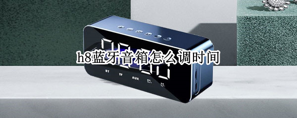 h8蓝牙音箱怎么调时间 h8蓝牙音箱怎么调时间亮度