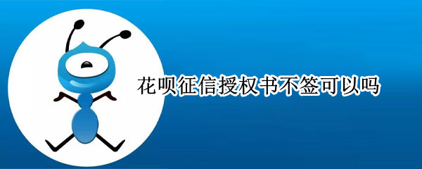 花呗征信授权书不签可以吗 花呗征信授权书不签会怎么样