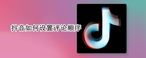 抖音如何设置评论顺序 抖音如何设置评论顺序显示