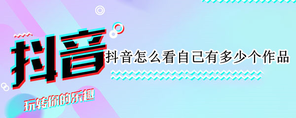 抖音怎么看自己有多少个作品 抖音怎么看自己有多少个作品数量