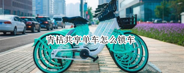 青桔共享单车怎么锁车（青桔共享单车怎么锁车?）