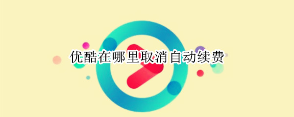 优酷在哪里取消自动续费 优酷在哪里取消自动续费微信