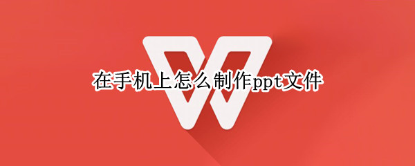 在手机上怎么制作ppt文件（手机上怎么做ppt文件）