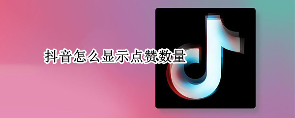 抖音怎么显示点赞数量（抖音怎样显示点赞数量）