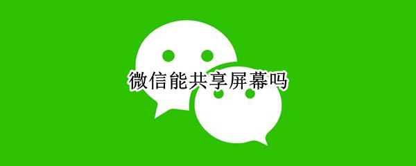 微信能共享屏幕吗 微信能共享屏幕吗怎么弄