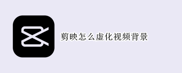 剪映怎么虚化视频背景 剪映怎么虚化视频背景专业版