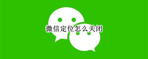 微信定位怎么关闭（安卓手机微信定位怎么关闭）