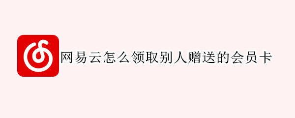 网易云怎么领取别人赠送的会员卡（网易云别人送了会员怎么领取）