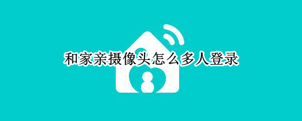 和家亲摄像头怎么多人登录（和家亲摄像头怎么联网）