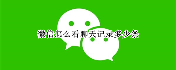 微信怎么看聊天记录多少条 微信如何看聊天记录有多少条
