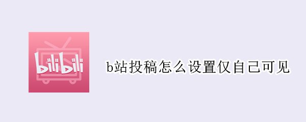 b站投稿怎么设置仅自己可见 B站投稿如何仅自己可见