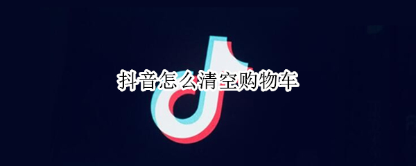 抖音怎么清空购物车 抖音怎么清空购物车里的东西