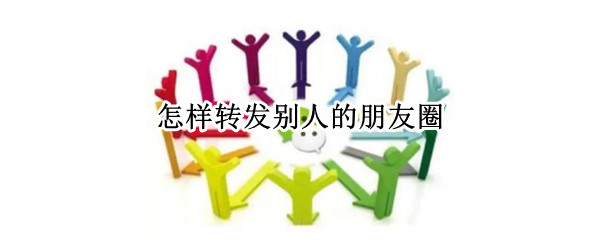 怎样转发别人的朋友圈（怎样转发别人的朋友圈视频和文字）