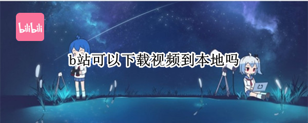 b站可以下载视频到本地吗 b站可以下载视频到本地吗手机