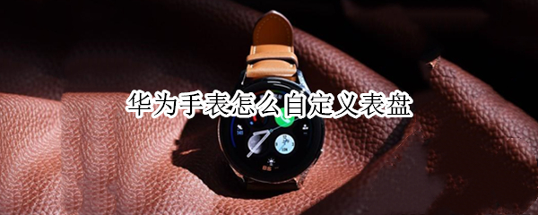 华为手表怎么自定义表盘 华为手表怎么自定义表盘背景