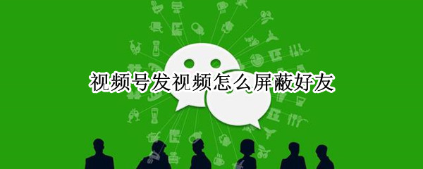 视频号发视频怎么屏蔽好友（视频号能不能屏蔽好友）