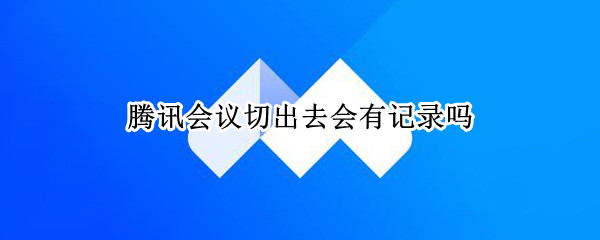 腾讯会议切出去会有记录吗 腾讯会议切出去会有记录吗苹果