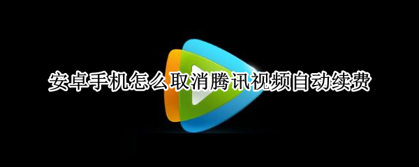 安卓手机怎么取消腾讯视频自动续费 安卓手机怎么取消腾讯视频自动续费会员