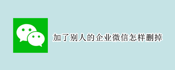 加了别人的企业微信怎样删掉 微信里加了企业微信怎么删除