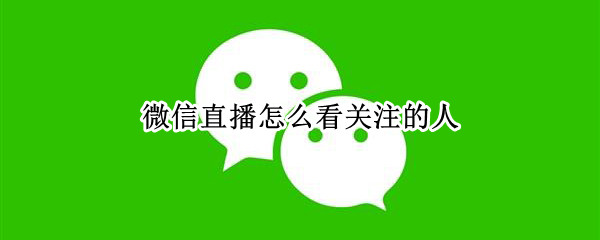 微信直播怎么看关注的人（微信直播怎么看关注的人主页）