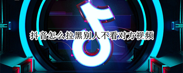 抖音怎么拉黑别人不看对方视频 抖音怎么把人拉黑看不了对方的视频