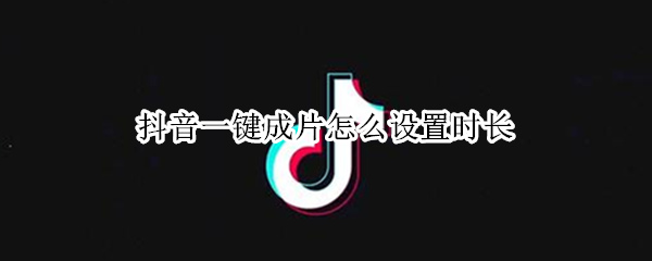 抖音一键成片怎么设置时长（抖音一键成片怎么设置时长限制）