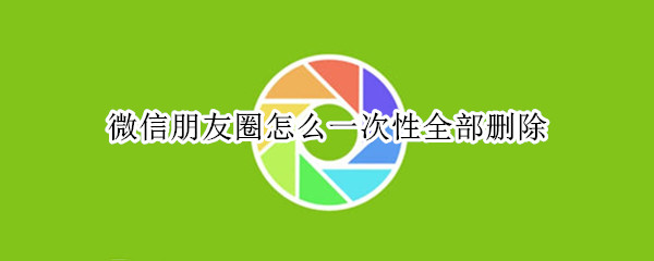 微信朋友圈怎么一次性全部删除 微信朋友圈怎么一次性全部删除所有动态