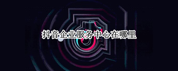 抖音企业服务中心在哪里 抖音企业服务中心在哪里找