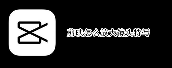 剪映怎么放大镜头特写（手机剪映怎么放大镜头特写）