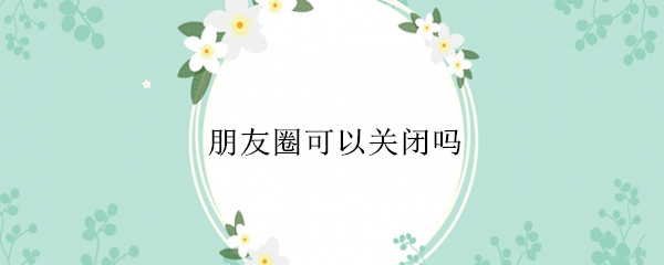朋友圈可以关闭吗（朋友圈可以关闭吗?）