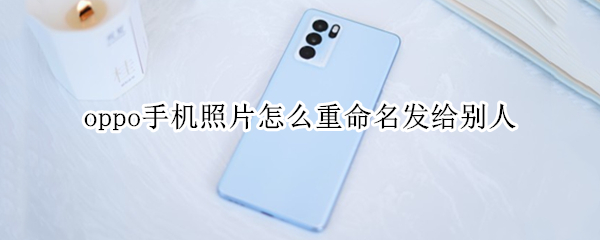 oppo手机照片怎么重命名发给别人 oppo手机照片怎么重命名发给别人呢