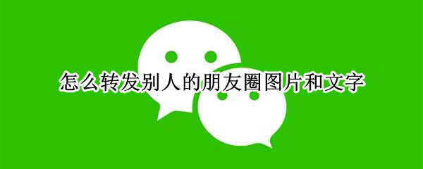 怎么转发别人的朋友圈图片和文字（怎么转发别人的朋友圈图片和文字到自己的朋友圈）