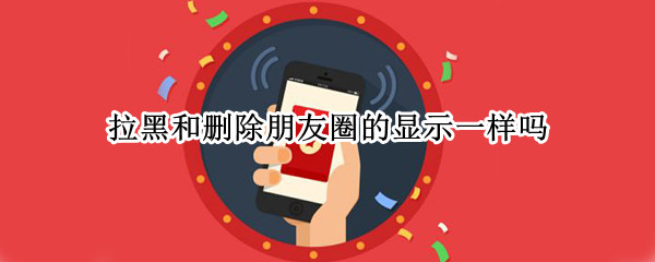 拉黑和删除朋友圈的显示一样吗?（微信删除和拉黑朋友圈显示有什么不一样）