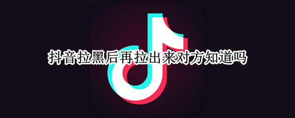 抖音拉黑后再拉出来对方知道吗 抖音把对方拉黑了还能拉回来吗