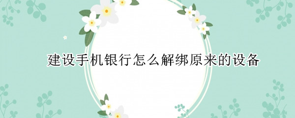 建设手机银行怎么解绑原来的设备 建设手机银行如何解绑之前的设备