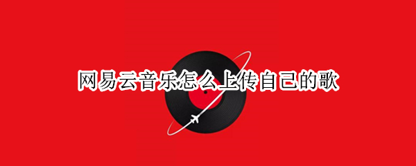 网易云音乐怎么上传自己的歌 网易云音乐怎么上传自己的歌曲让别人听到