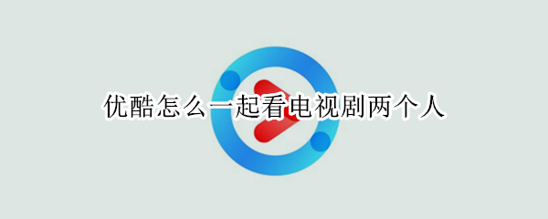优酷怎么一起看电视剧两个人 优酷怎么一起看电视剧两个人看