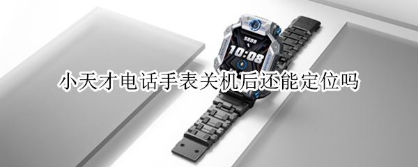 小天才电话手表关机后还能定位吗（小天才电话手表关机了可以定位吗）