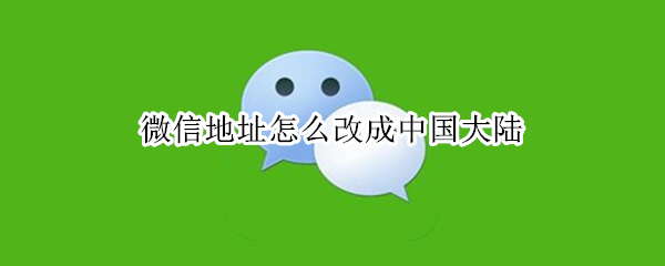 微信地址怎么改成中国大陆 微信地址怎么改成中国大陆四个字