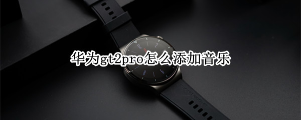 华为gt2pro怎么添加音乐 华为gt2pro添加音乐为什么搜索不到