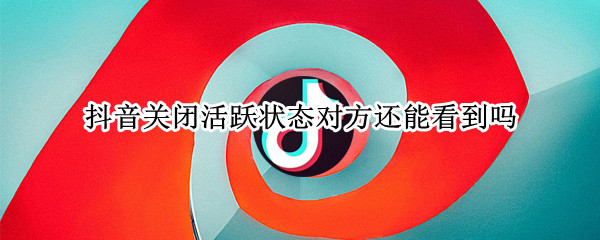 抖音关闭活跃状态对方还能看到吗（抖音关闭活跃状态对方还能看到吗知乎）