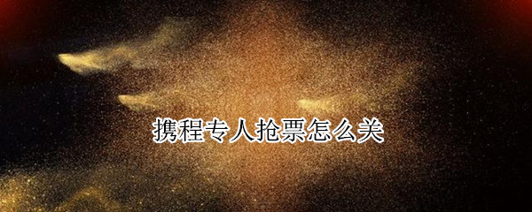 携程专人抢票怎么关（携程专人抢票怎么关闭）