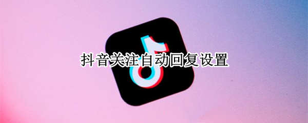 抖音关注自动回复设置 抖音关注自动回复设置最新