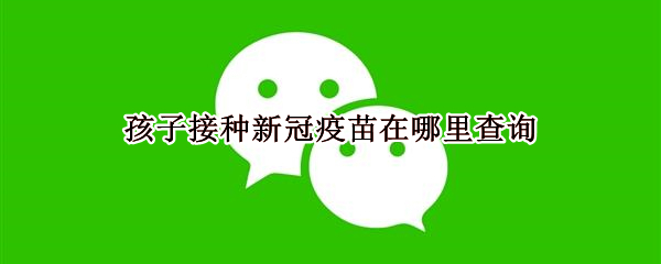 孩子接种新冠疫苗在哪里查询（孩子接种新冠疫苗在哪里查询记录）