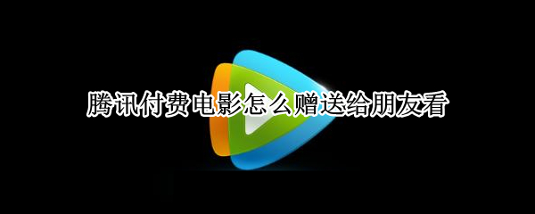 腾讯付费电影怎么赠送给朋友看 腾讯如何赠送电影