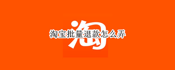 淘宝批量退款怎么弄 淘宝批量退款怎么弄2022