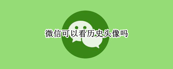 微信可以看历史头像吗 能看微信的历史头像吗