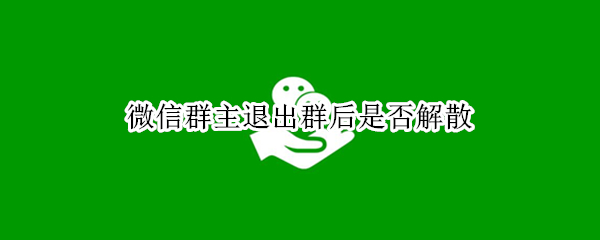 微信群主退出群后是否解散 微信群主退出群是不是就解散了