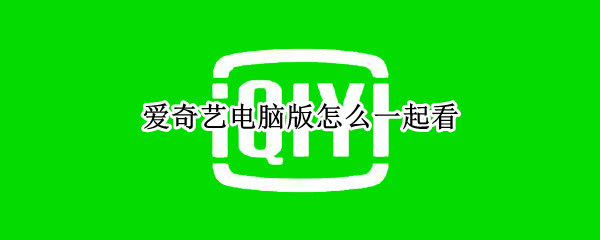爱奇艺电脑版怎么一起看 爱奇艺电脑版怎么一起看房间